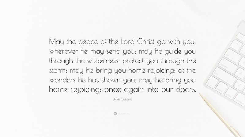 Shane Claiborne Quote: “May the peace of the Lord Christ go with you: wherever he may send you; may he guide you through the wilderness: protect you through the storm; may he bring you home rejoicing: at the wonders he has shown you; may he bring you home rejoicing: once again into our doors.”