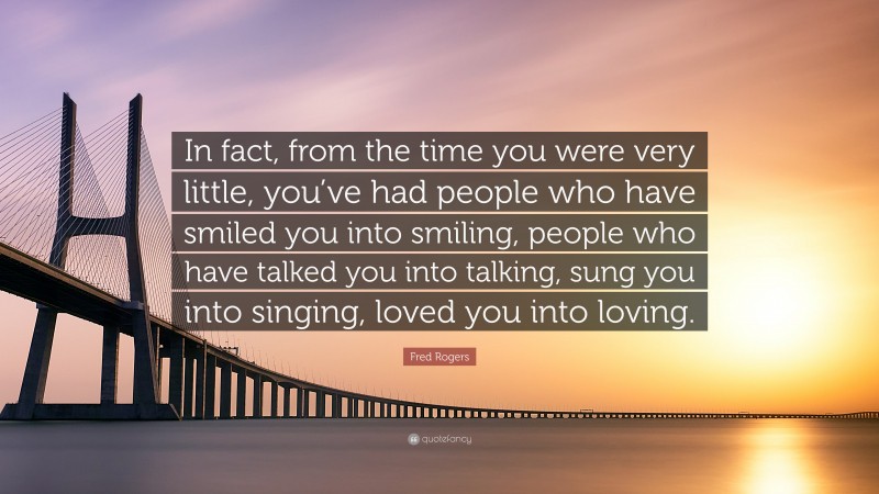 Fred Rogers Quote: “In fact, from the time you were very little, you’ve had people who have smiled you into smiling, people who have talked you into talking, sung you into singing, loved you into loving.”