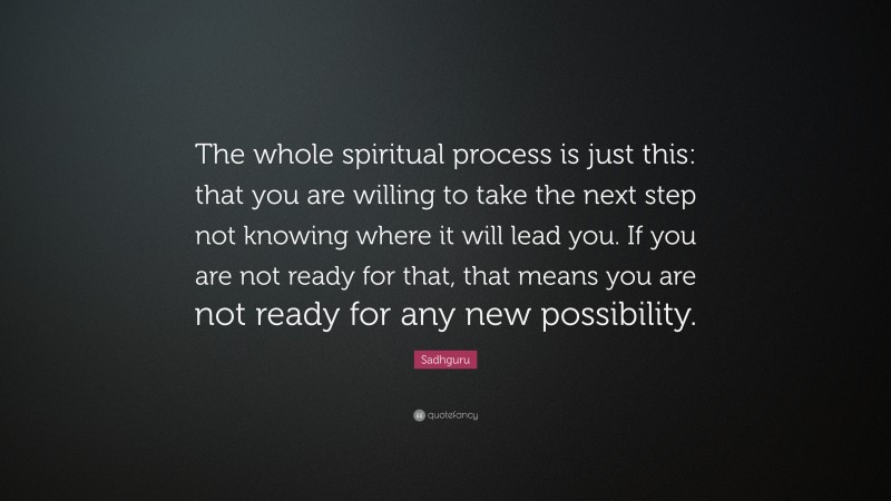 Sadhguru Quote: “The whole spiritual process is just this: that you are willing to take the next step not knowing where it will lead you. If you are not ready for that, that means you are not ready for any new possibility.”