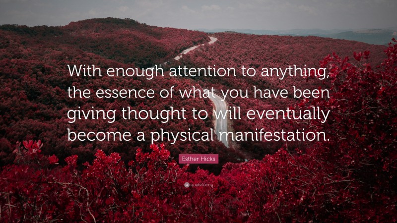 Esther Hicks Quote: “With enough attention to anything, the essence of what you have been giving thought to will eventually become a physical manifestation.”