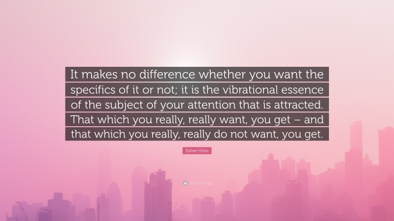 Esther Hicks Quote: “It makes no difference whether you want the specifics of it or not; it is the vibrational essence of the subject of your attention that is attracted. That which you really, really want, you get – and that which you really, really do not want, you get.”