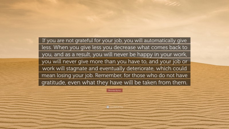 Rhonda Byrne Quote: “If you are not grateful for your job, you will automatically give less. When you give less you decrease what comes back to you, and as a result, you will never be happy in your work, you will never give more than you have to, and your job or work will stagnate and eventually deteriorate, which could mean losing your job. Remember, for those who do not have gratitude, even what they have will be taken from them.”
