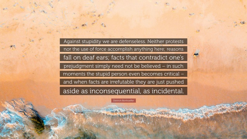 Dietrich Bonhoeffer Quote: “Against stupidity we are defenseless. Neither protests nor the use of force accomplish anything here; reasons fall on deaf ears; facts that contradict one’s prejudgment simply need not be believed – in such moments the stupid person even becomes critical – and when facts are irrefutable they are just pushed aside as inconsequential, as incidental.”