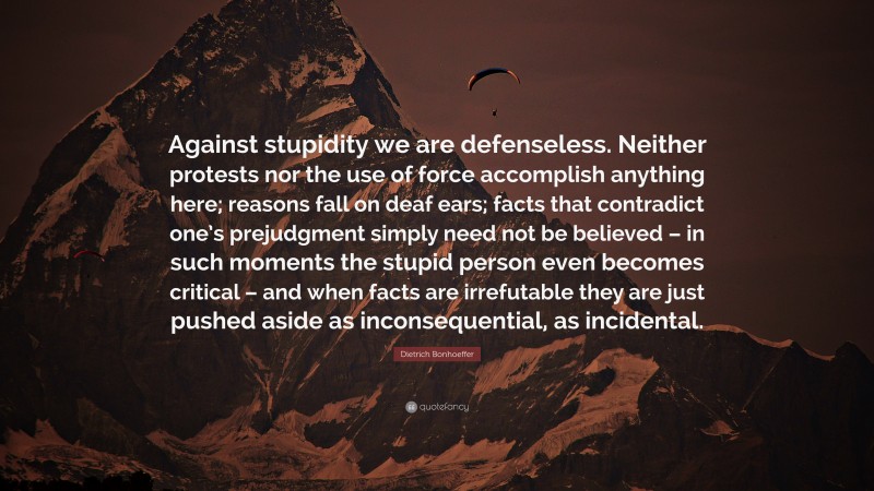 Dietrich Bonhoeffer Quote: “Against stupidity we are defenseless. Neither protests nor the use of force accomplish anything here; reasons fall on deaf ears; facts that contradict one’s prejudgment simply need not be believed – in such moments the stupid person even becomes critical – and when facts are irrefutable they are just pushed aside as inconsequential, as incidental.”