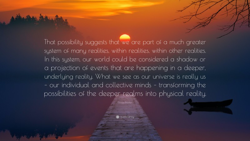 Gregg Braden Quote: “That possibility suggests that we are part of a much greater system of many realities, within realities, within other realities. In this system, our world could be considered a shadow or a projection of events that are happening in a deeper, underlying reality. What we see as our universe is really us – our individual and collective minds – transforming the possibilities of the deeper realms into physical reality.”