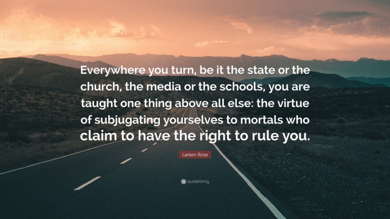 Larken Rose Quote: “Everywhere you turn, be it the state or the church, the media or the schools, you are taught one thing above all else: the virtue of subjugating yourselves to mortals who claim to have the right to rule you.”
