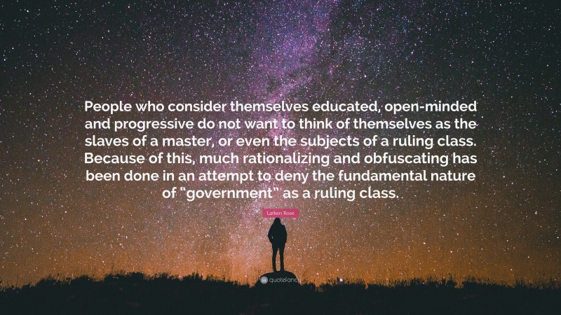 Larken Rose Quote: “People who consider themselves educated, open-minded and progressive do not want to think of themselves as the slaves of a master, or even the subjects of a ruling class. Because of this, much rationalizing and obfuscating has been done in an attempt to deny the fundamental nature of “government” as a ruling class.”