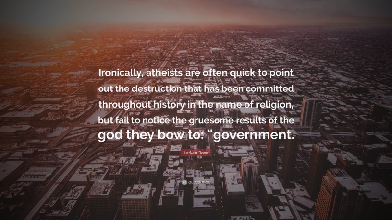 Larken Rose Quote: “Ironically, atheists are often quick to point out the destruction that has been committed throughout history in the name of religion, but fail to notice the gruesome results of the god they bow to: “government.”