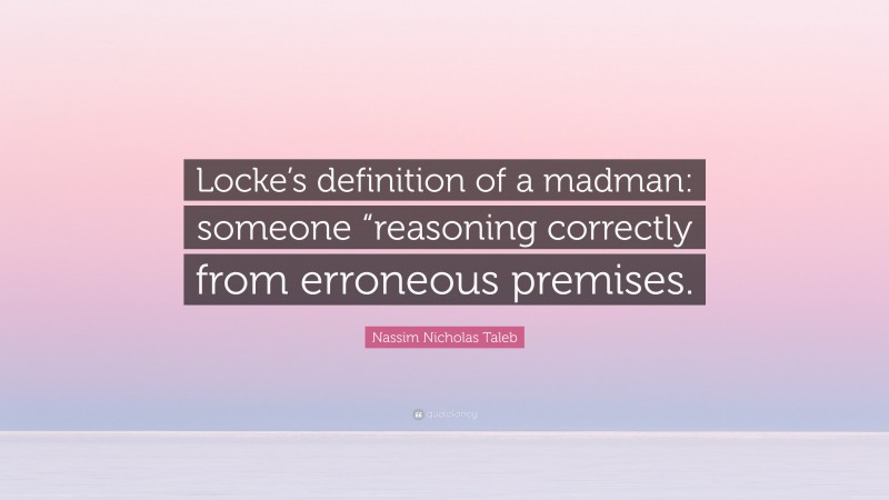 Nassim Nicholas Taleb Quote: “Locke’s definition of a madman: someone “reasoning correctly from erroneous premises.”