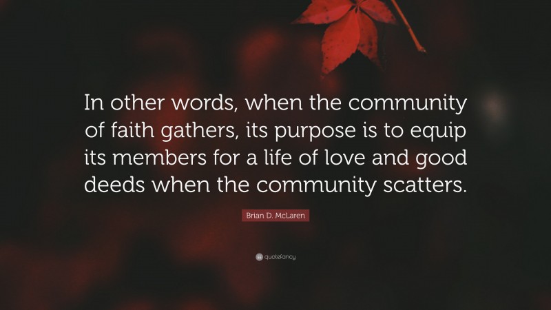 Brian D. McLaren Quote: “In other words, when the community of faith gathers, its purpose is to equip its members for a life of love and good deeds when the community scatters.”
