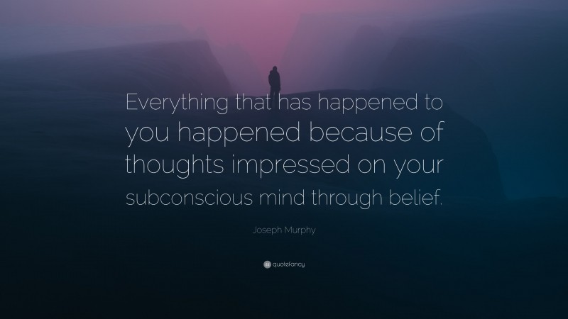 Joseph Murphy Quote: “Everything that has happened to you happened because of thoughts impressed on your subconscious mind through belief.”