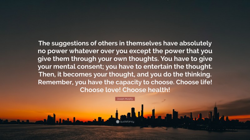 Joseph Murphy Quote: “The suggestions of others in themselves have absolutely no power whatever over you except the power that you give them through your own thoughts. You have to give your mental consent; you have to entertain the thought. Then, it becomes your thought, and you do the thinking. Remember, you have the capacity to choose. Choose life! Choose love! Choose health!”