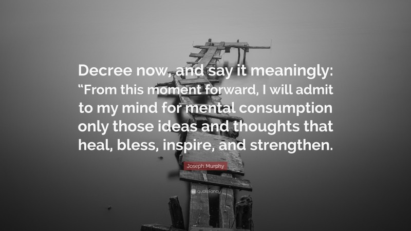 Joseph Murphy Quote: “Decree now, and say it meaningly: “From this moment forward, I will admit to my mind for mental consumption only those ideas and thoughts that heal, bless, inspire, and strengthen.”