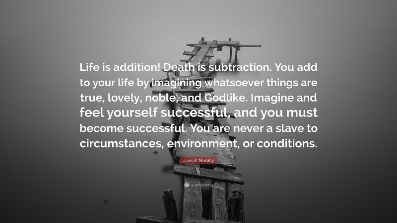 Joseph Murphy Quote: “Life is addition! Death is subtraction. You add to your life by imagining whatsoever things are true, lovely, noble, and Godlike. Imagine and feel yourself successful, and you must become successful. You are never a slave to circumstances, environment, or conditions.”