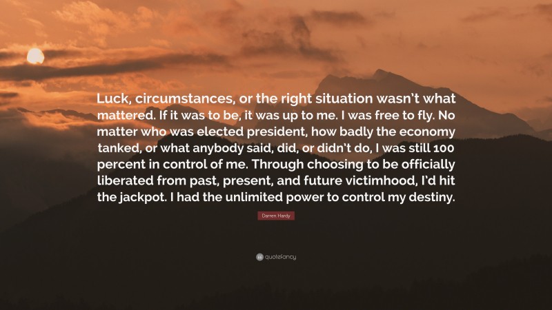 Darren Hardy Quote: “Luck, circumstances, or the right situation wasn’t what mattered. If it was to be, it was up to me. I was free to fly. No matter who was elected president, how badly the economy tanked, or what anybody said, did, or didn’t do, I was still 100 percent in control of me. Through choosing to be officially liberated from past, present, and future victimhood, I’d hit the jackpot. I had the unlimited power to control my destiny.”