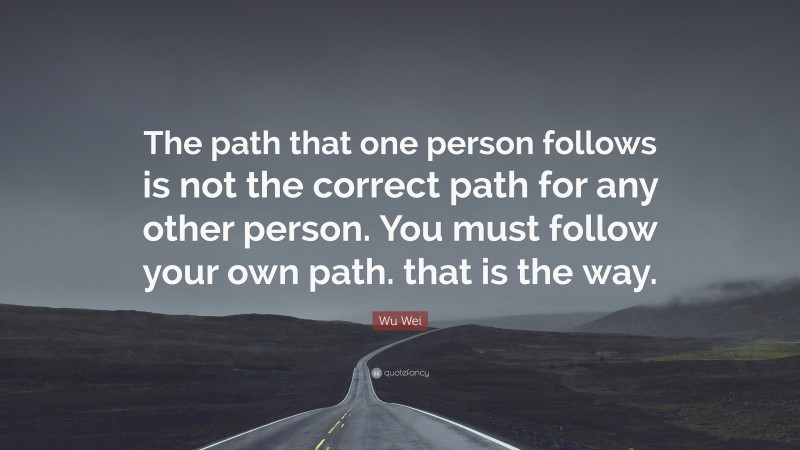 Wu Wei Quote: “The path that one person follows is not the correct path for any other person. You must follow your own path. that is the way.”