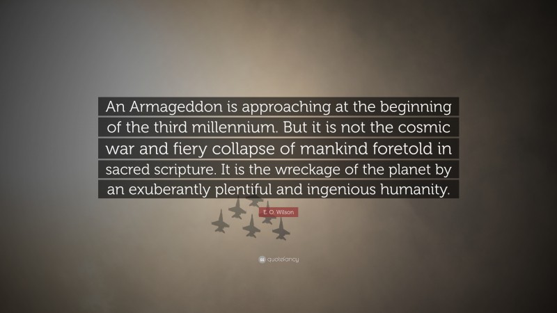 E. O. Wilson Quote: “An Armageddon is approaching at the beginning of the third millennium. But it is not the cosmic war and fiery collapse of mankind foretold in sacred scripture. It is the wreckage of the planet by an exuberantly plentiful and ingenious humanity.”