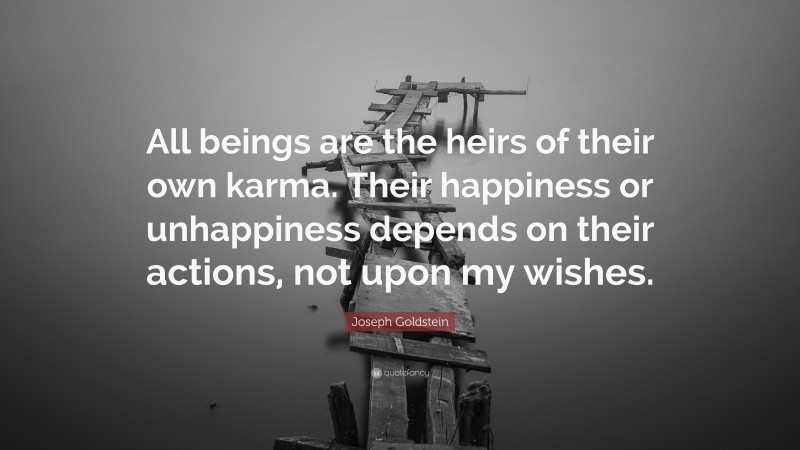 Joseph Goldstein Quote: “All beings are the heirs of their own karma. Their happiness or unhappiness depends on their actions, not upon my wishes.”