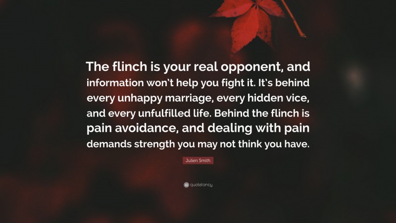 Julien Smith Quote: “The flinch is your real opponent, and information won’t help you fight it. It’s behind every unhappy marriage, every hidden vice, and every unfulfilled life. Behind the flinch is pain avoidance, and dealing with pain demands strength you may not think you have.”