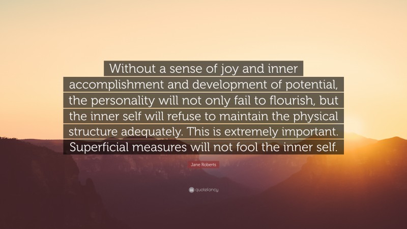 Jane Roberts Quote: “Without a sense of joy and inner accomplishment and development of potential, the personality will not only fail to flourish, but the inner self will refuse to maintain the physical structure adequately. This is extremely important. Superficial measures will not fool the inner self.”