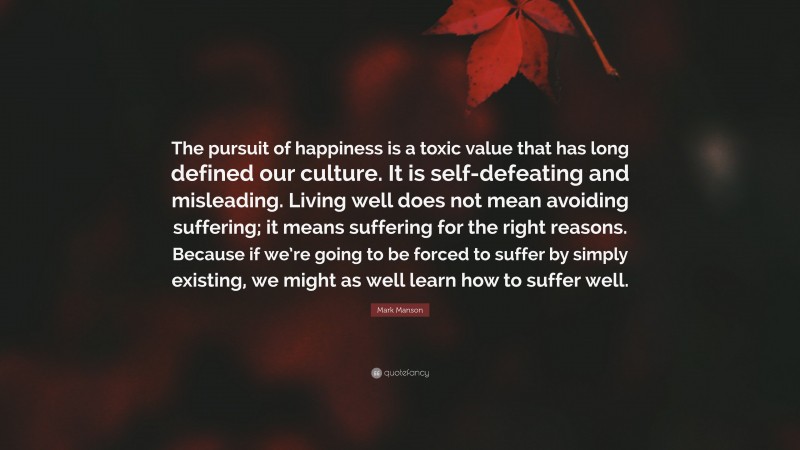 Mark Manson Quote: “The pursuit of happiness is a toxic value that has long defined our culture. It is self-defeating and misleading. Living well does not mean avoiding suffering; it means suffering for the right reasons. Because if we’re going to be forced to suffer by simply existing, we might as well learn how to suffer well.”