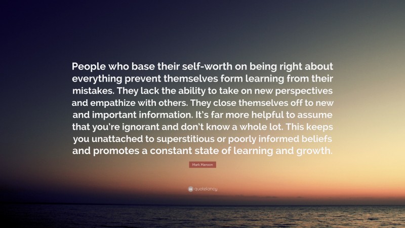 Mark Manson Quote: “People who base their self-worth on being right about everything prevent themselves form learning from their mistakes. They lack the ability to take on new perspectives and empathize with others. They close themselves off to new and important information. It’s far more helpful to assume that you’re ignorant and don’t know a whole lot. This keeps you unattached to superstitious or poorly informed beliefs and promotes a constant state of learning and growth.”