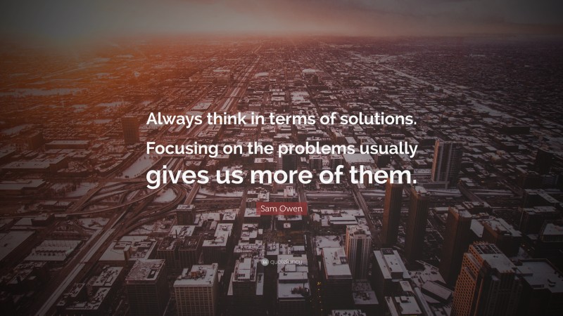 Sam Owen Quote: “Always think in terms of solutions. Focusing on the problems usually gives us more of them.”