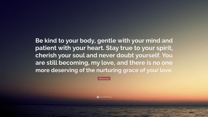 Becca Lee Quote: “Be kind to your body, gentle with your mind and patient with your heart. Stay true to your spirit, cherish your soul and never doubt yourself. You are still becoming, my love, and there is no one more deserving of the nurturing grace of your love.”