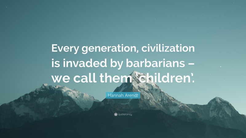 Hannah Arendt Quote: “Every generation, civilization is invaded by barbarians – we call them ‘children’.”