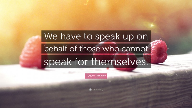 Peter Singer Quote: “We have to speak up on behalf of those who cannot speak for themselves.”