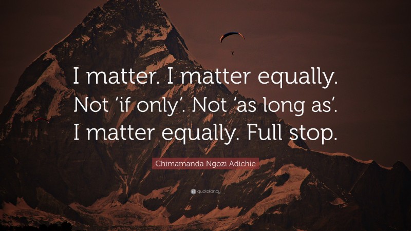 Chimamanda Ngozi Adichie Quote: “I matter. I matter equally. Not ‘if only’. Not ‘as long as’. I matter equally. Full stop.”