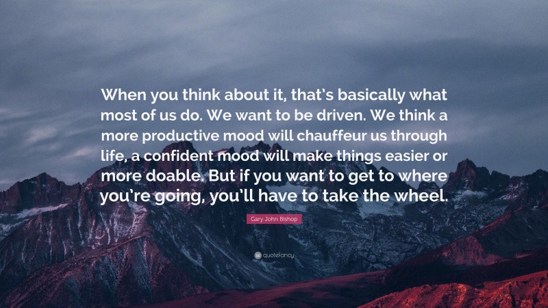 Gary John Bishop Quote: “When you think about it, that’s basically what most of us do. We want to be driven. We think a more productive mood will chauffeur us through life, a confident mood will make things easier or more doable. But if you want to get to where you’re going, you’ll have to take the wheel.”