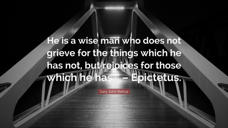 Gary John Bishop Quote: “He is a wise man who does not grieve for the things which he has not, but rejoices for those which he has.” – Epictetus.”