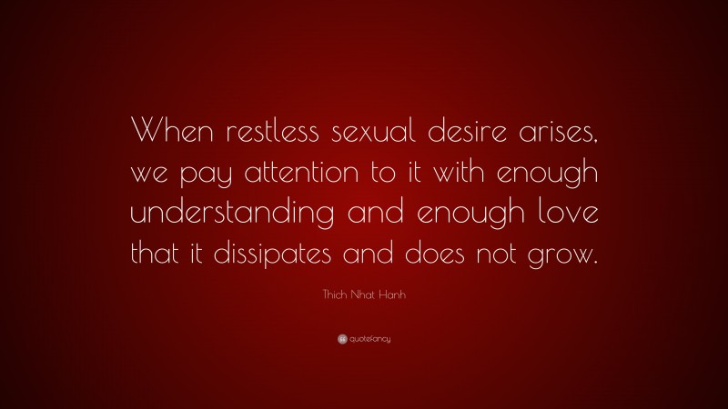 Thich Nhat Hanh Quote: “When restless sexual desire arises, we pay attention to it with enough understanding and enough love that it dissipates and does not grow.”