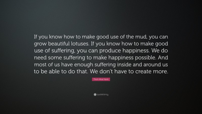 Thich Nhat Hanh Quote: “If you know how to make good use of the mud, you can grow beautiful lotuses. If you know how to make good use of suffering, you can produce happiness. We do need some suffering to make happiness possible. And most of us have enough suffering inside and around us to be able to do that. We don’t have to create more.”