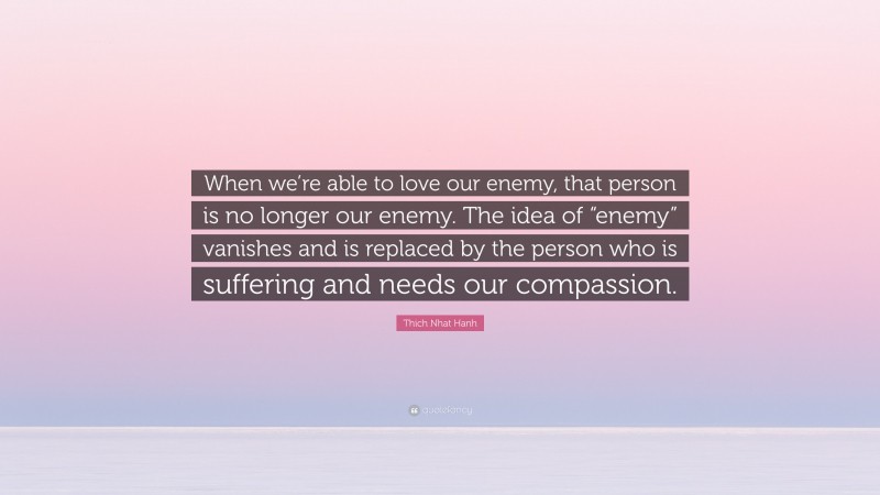 Thich Nhat Hanh Quote: “When we’re able to love our enemy, that person is no longer our enemy. The idea of “enemy” vanishes and is replaced by the person who is suffering and needs our compassion.”