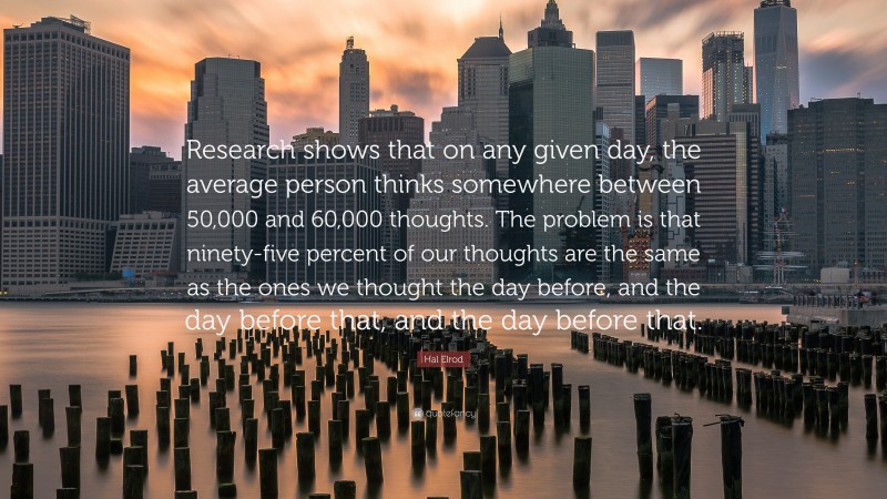 Hal Elrod Quote: “Research shows that on any given day, the average person thinks somewhere between 50,000 and 60,000 thoughts. The problem is that ninety-five percent of our thoughts are the same as the ones we thought the day before, and the day before that, and the day before that.”