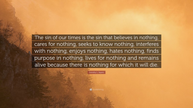 Dorothy L. Sayers Quote: “The sin of our times is the sin that believes in nothing, cares for nothing, seeks to know nothing, interferes with nothing, enjoys nothing, hates nothing, finds purpose in nothing, lives for nothing and remains alive because there is nothing for which it will die.”