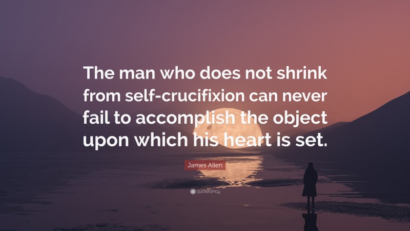 James Allen Quote: “The man who does not shrink from self-crucifixion can never fail to accomplish the object upon which his heart is set.”