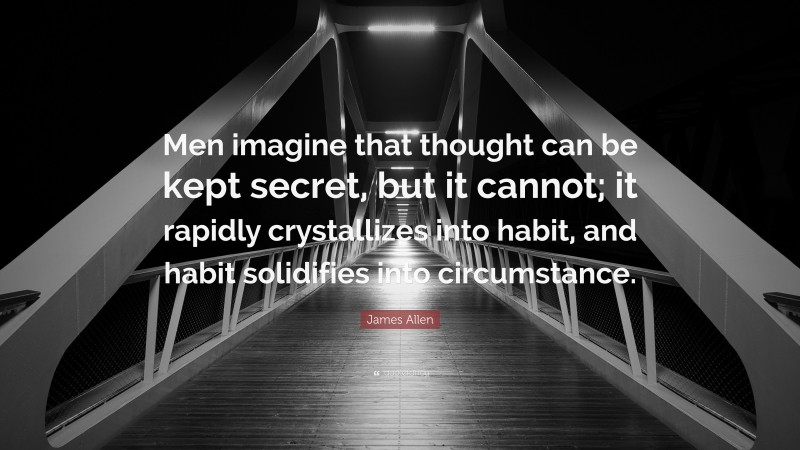 James Allen Quote: “Men imagine that thought can be kept secret, but it cannot; it rapidly crystallizes into habit, and habit solidifies into circumstance.”