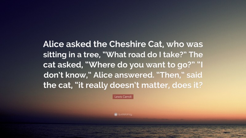 Lewis Carroll Quote: “Alice asked the Cheshire Cat, who was sitting in a tree, “What road do I take?” The cat asked, “Where do you want to go?” “I don’t know,” Alice answered. “Then,” said the cat, “it really doesn’t matter, does it?”