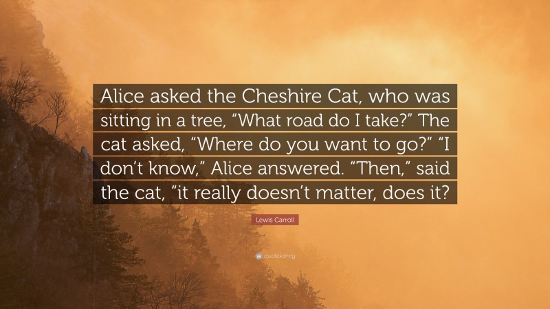 Lewis Carroll Quote: “Alice asked the Cheshire Cat, who was sitting in a tree, “What road do I take?” The cat asked, “Where do you want to go?” “I don’t know,” Alice answered. “Then,” said the cat, “it really doesn’t matter, does it?”