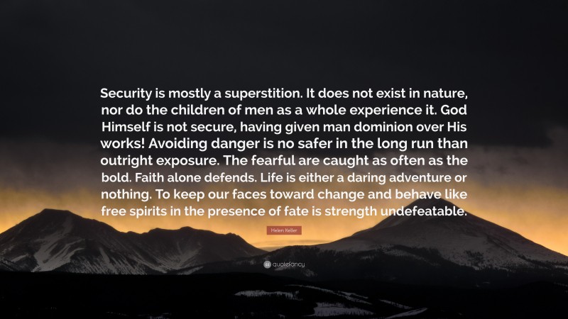 Helen Keller Quote: “Security is mostly a superstition. It does not exist in nature, nor do the children of men as a whole experience it. God Himself is not secure, having given man dominion over His works! Avoiding danger is no safer in the long run than outright exposure. The fearful are caught as often as the bold. Faith alone defends. Life is either a daring adventure or nothing. To keep our faces toward change and behave like free spirits in the presence of fate is strength undefeatable.”