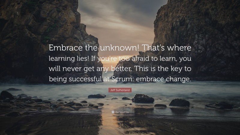 Jeff Sutherland Quote: “Embrace the unknown! That’s where learning lies! If you’re too afraid to learn, you will never get any better. This is the key to being successful at Scrum: embrace change.”