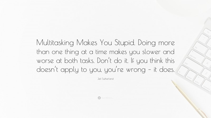 Jeff Sutherland Quote: “Multitasking Makes You Stupid. Doing more than one thing at a time makes you slower and worse at both tasks. Don’t do it. If you think this doesn’t apply to you, you’re wrong – it does.”