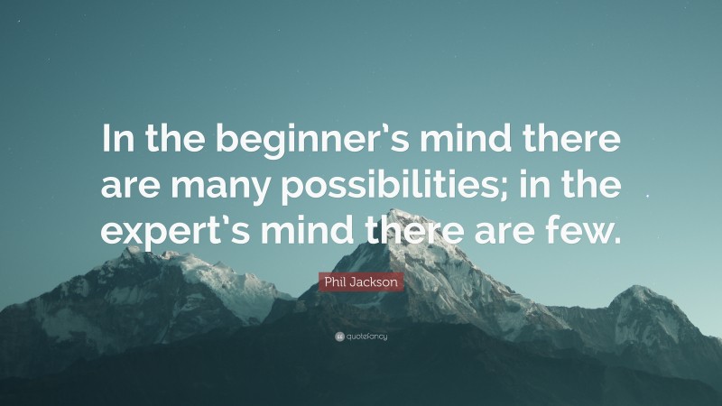 Phil Jackson Quote: “In the beginner’s mind there are many possibilities; in the expert’s mind there are few.”