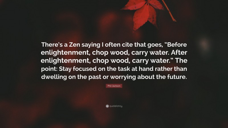 Phil Jackson Quote: “There’s a Zen saying I often cite that goes, “Before enlightenment, chop wood, carry water. After enlightenment, chop wood, carry water.” The point: Stay focused on the task at hand rather than dwelling on the past or worrying about the future.”
