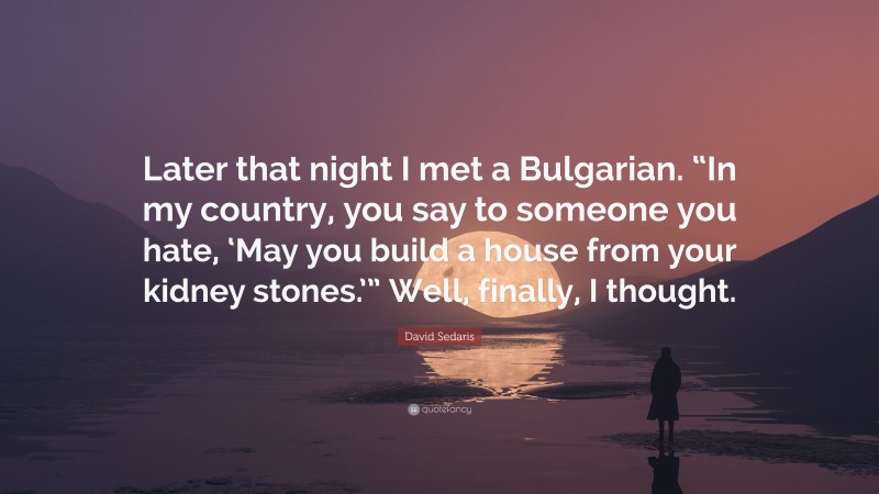 David Sedaris Quote: “Later that night I met a Bulgarian. “In my country, you say to someone you hate, ‘May you build a house from your kidney stones.’” Well, finally, I thought.”