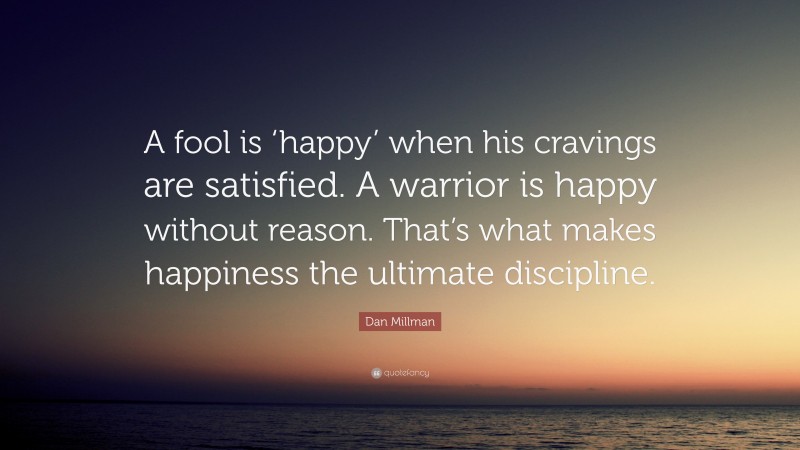 Dan Millman Quote: “A fool is ‘happy’ when his cravings are satisfied. A warrior is happy without reason. That’s what makes happiness the ultimate discipline.”