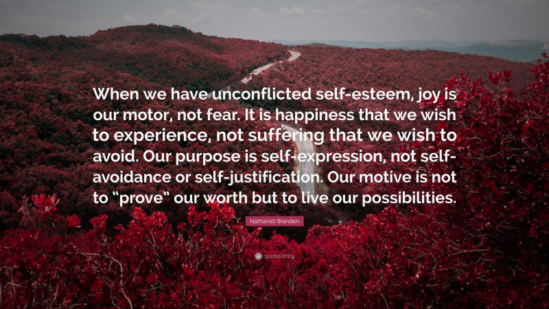 Nathaniel Branden Quote: “When we have unconflicted self-esteem, joy is our motor, not fear. It is happiness that we wish to experience, not suffering that we wish to avoid. Our purpose is self-expression, not self-avoidance or self-justification. Our motive is not to “prove” our worth but to live our possibilities.”